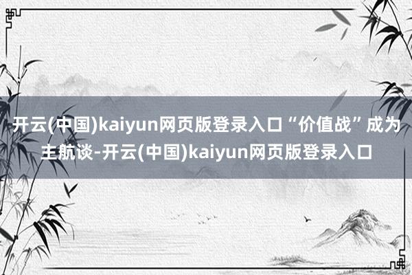开云(中国)kaiyun网页版登录入口“价值战”成为主航谈-开云(中国)kaiyun网页版登录入口
