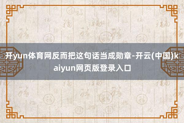开yun体育网反而把这句话当成勋章-开云(中国)kaiyun网页版登录入口