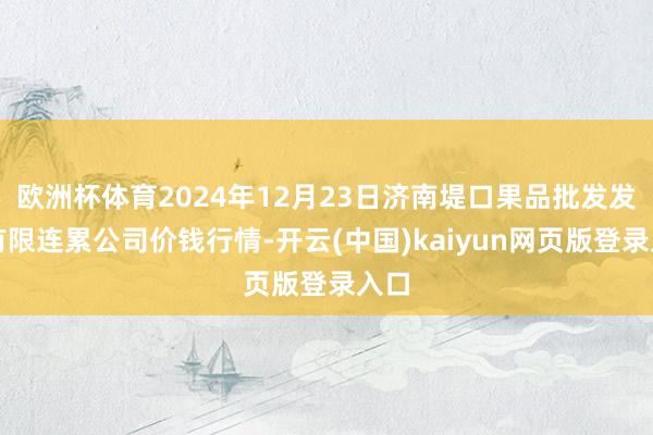 欧洲杯体育2024年12月23日济南堤口果品批发发展有限连累公司价钱行情-开云(中国)kaiyun网页版登录入口