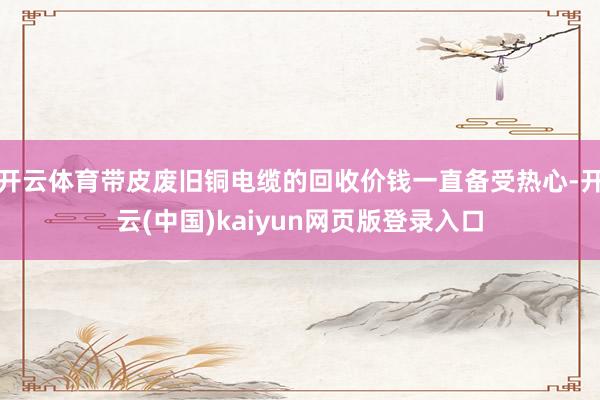 开云体育带皮废旧铜电缆的回收价钱一直备受热心-开云(中国)kaiyun网页版登录入口