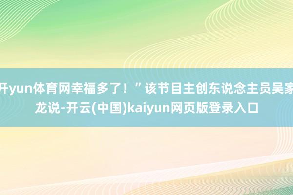 开yun体育网幸福多了！”该节目主创东说念主员吴家龙说-开云(中国)kaiyun网页版登录入口
