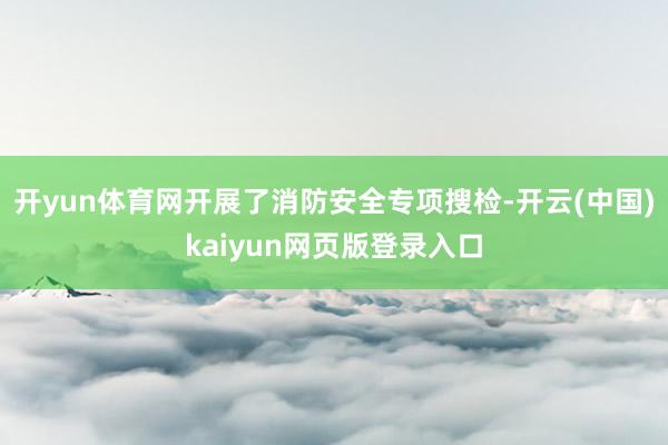 开yun体育网开展了消防安全专项搜检-开云(中国)kaiyun网页版登录入口