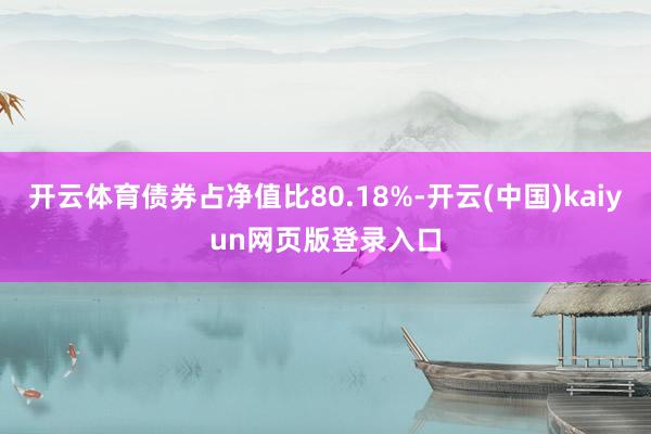 开云体育债券占净值比80.18%-开云(中国)kaiyun网页版登录入口
