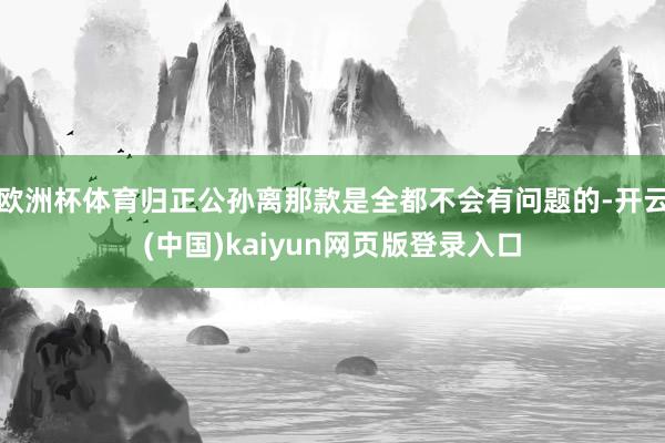 欧洲杯体育归正公孙离那款是全都不会有问题的-开云(中国)kaiyun网页版登录入口