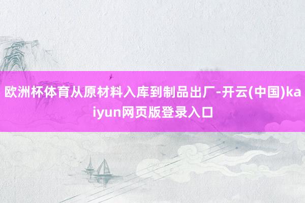 欧洲杯体育从原材料入库到制品出厂-开云(中国)kaiyun网页版登录入口
