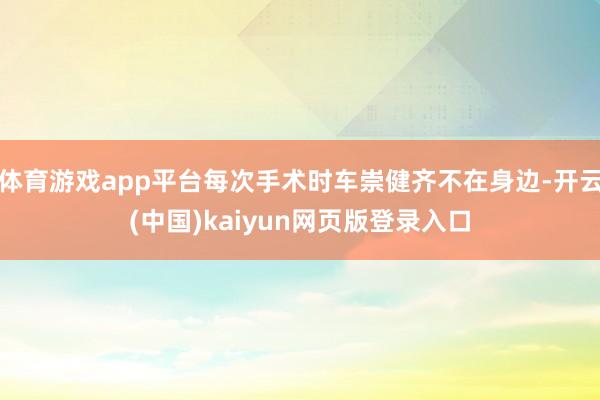 体育游戏app平台每次手术时车崇健齐不在身边-开云(中国)kaiyun网页版登录入口