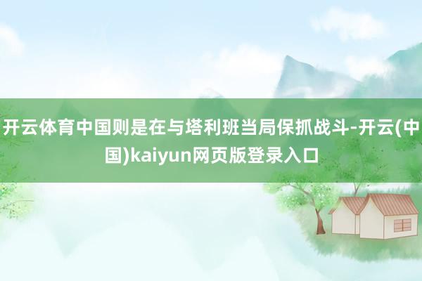 开云体育中国则是在与塔利班当局保抓战斗-开云(中国)kaiyun网页版登录入口