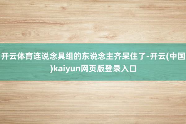 开云体育连说念具组的东说念主齐呆住了-开云(中国)kaiyun网页版登录入口