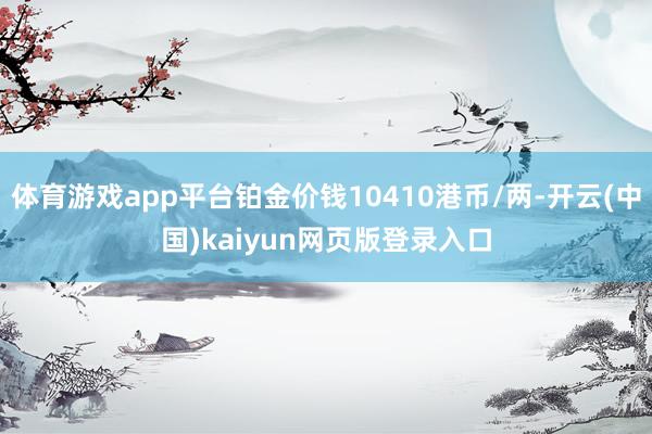 体育游戏app平台铂金价钱10410港币/两-开云(中国)kaiyun网页版登录入口
