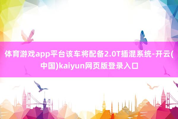 体育游戏app平台该车将配备2.0T插混系统-开云(中国)kaiyun网页版登录入口