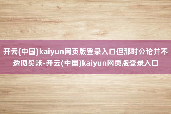 开云(中国)kaiyun网页版登录入口但那时公论并不透彻买账-开云(中国)kaiyun网页版登录入口