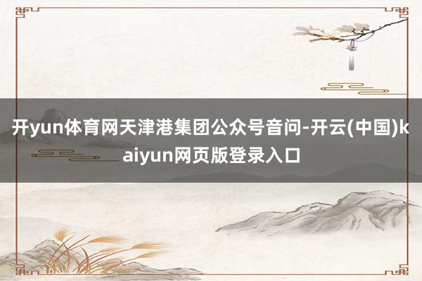 开yun体育网天津港集团公众号音问-开云(中国)kaiyun网页版登录入口