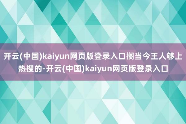 开云(中国)kaiyun网页版登录入口搁当今王人够上热搜的-开云(中国)kaiyun网页版登录入口