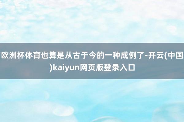 欧洲杯体育也算是从古于今的一种成例了-开云(中国)kaiyun网页版登录入口