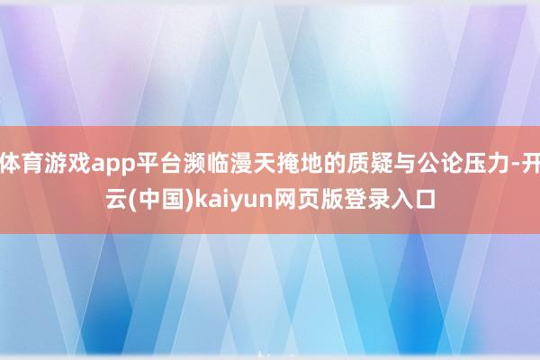 体育游戏app平台濒临漫天掩地的质疑与公论压力-开云(中国)kaiyun网页版登录入口