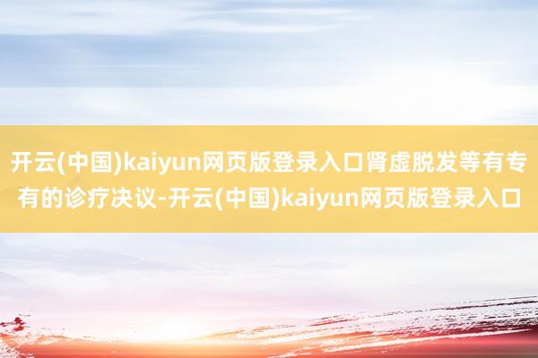 开云(中国)kaiyun网页版登录入口肾虚脱发等有专有的诊疗决议-开云(中国)kaiyun网页版登录入口