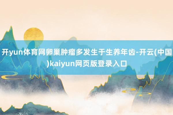 开yun体育网卵巢肿瘤多发生于生养年齿-开云(中国)kaiyun网页版登录入口