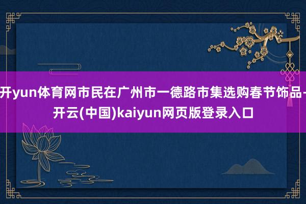 开yun体育网市民在广州市一德路市集选购春节饰品-开云(中国)kaiyun网页版登录入口