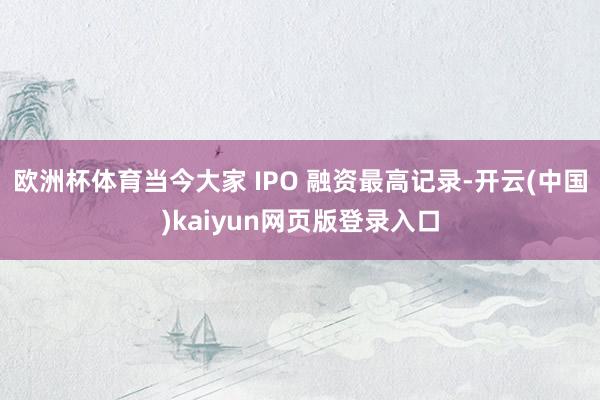 欧洲杯体育当今大家 IPO 融资最高记录-开云(中国)kaiyun网页版登录入口