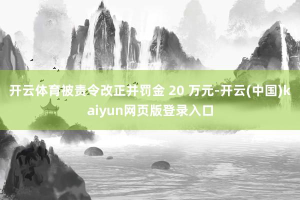开云体育被责令改正并罚金 20 万元-开云(中国)kaiyun网页版登录入口