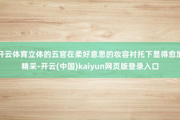 开云体育立体的五官在柔好意思的妆容衬托下显得愈加精采-开云(中国)kaiyun网页版登录入口