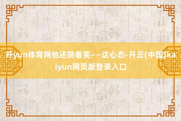 开yun体育网他还陪着笑——这心态-开云(中国)kaiyun网页版登录入口