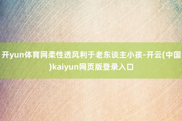 开yun体育网柔性透风利于老东谈主小孩-开云(中国)kaiyun网页版登录入口