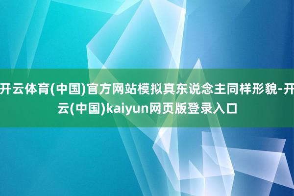 开云体育(中国)官方网站模拟真东说念主同样形貌-开云(中国)kaiyun网页版登录入口