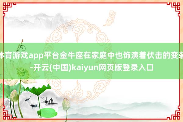 体育游戏app平台金牛座在家庭中也饰演着伏击的变装-开云(中国)kaiyun网页版登录入口