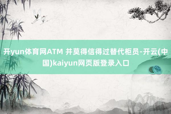 开yun体育网ATM 并莫得信得过替代柜员-开云(中国)kaiyun网页版登录入口