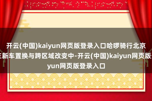开云(中国)kaiyun网页版登录入口哈啰骑行北京分公司在新车置换与跨区域改变中-开云(中国)kaiyun网页版登录入口