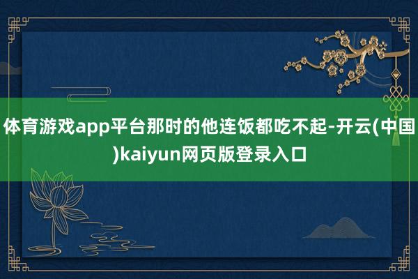 体育游戏app平台那时的他连饭都吃不起-开云(中国)kaiyun网页版登录入口