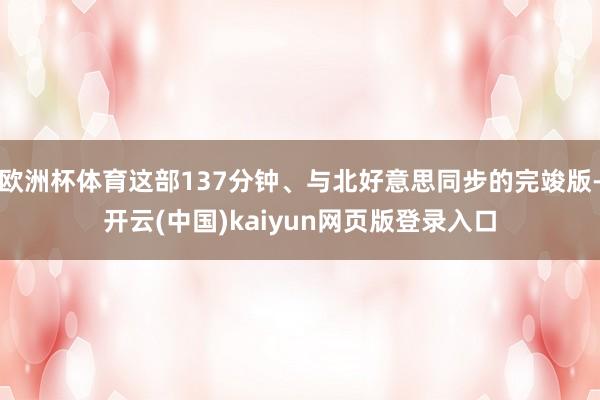 欧洲杯体育这部137分钟、与北好意思同步的完竣版-开云(中国)kaiyun网页版登录入口
