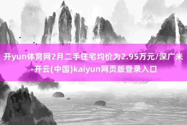 开yun体育网2月二手住宅均价为2.95万元/深广米-开云(中国)kaiyun网页版登录入口