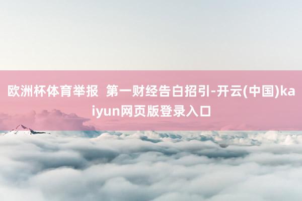 欧洲杯体育举报  第一财经告白招引-开云(中国)kaiyun网页版登录入口