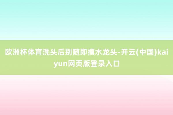 欧洲杯体育洗头后别随即摸水龙头-开云(中国)kaiyun网页版登录入口