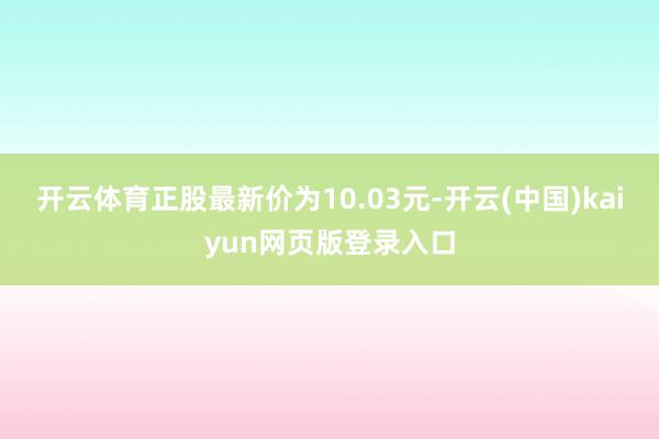 开云体育正股最新价为10.03元-开云(中国)kaiyun网页版登录入口