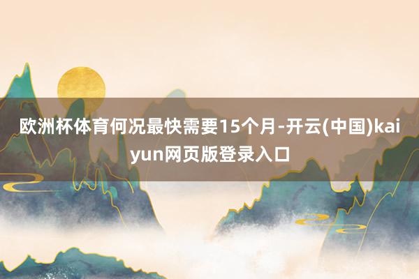 欧洲杯体育何况最快需要15个月-开云(中国)kaiyun网页版登录入口