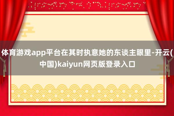 体育游戏app平台在其时执意她的东谈主眼里-开云(中国)kaiyun网页版登录入口