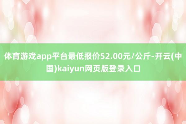 体育游戏app平台最低报价52.00元/公斤-开云(中国)kaiyun网页版登录入口