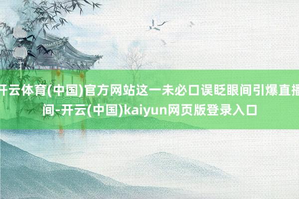 开云体育(中国)官方网站这一未必口误眨眼间引爆直播间-开云(中国)kaiyun网页版登录入口
