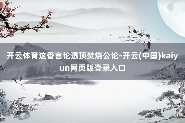 开云体育这番言论透顶焚烧公论-开云(中国)kaiyun网页版登录入口