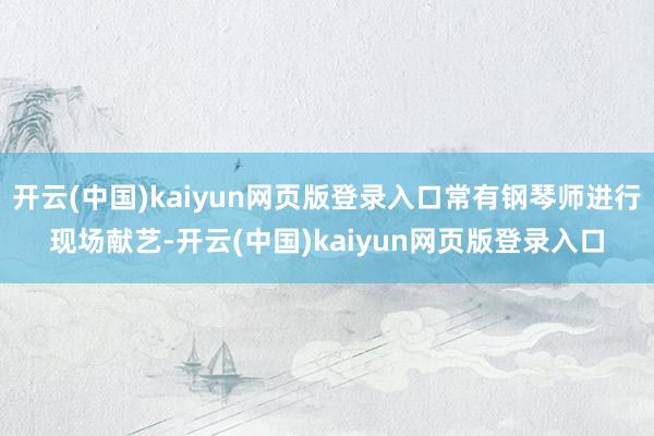开云(中国)kaiyun网页版登录入口常有钢琴师进行现场献艺-开云(中国)kaiyun网页版登录入口