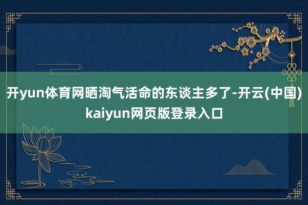 开yun体育网晒淘气活命的东谈主多了-开云(中国)kaiyun网页版登录入口