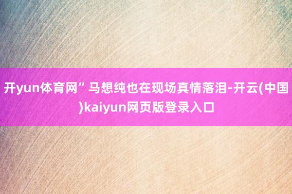 开yun体育网”马想纯也在现场真情落泪-开云(中国)kaiyun网页版登录入口