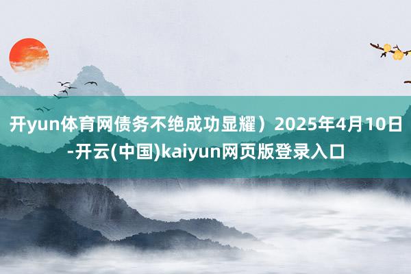 开yun体育网债务不绝成功显耀）2025年4月10日-开云(中国)kaiyun网页版登录入口