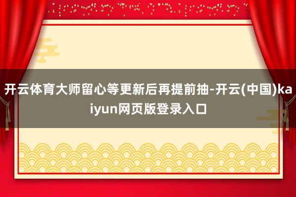 开云体育大师留心等更新后再提前抽-开云(中国)kaiyun网页版登录入口