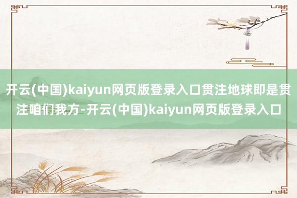 开云(中国)kaiyun网页版登录入口贯注地球即是贯注咱们我方-开云(中国)kaiyun网页版登录入口