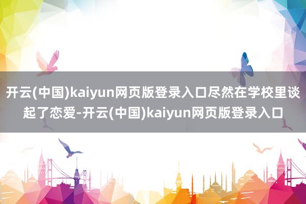 开云(中国)kaiyun网页版登录入口尽然在学校里谈起了恋爱-开云(中国)kaiyun网页版登录入口