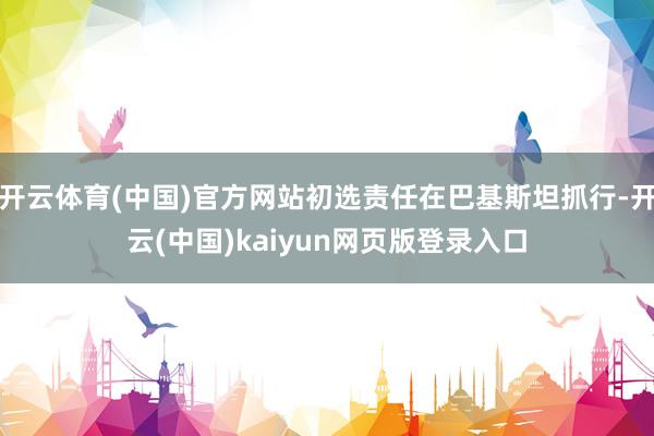 开云体育(中国)官方网站初选责任在巴基斯坦抓行-开云(中国)kaiyun网页版登录入口